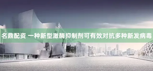 名鼎配资 一种新型激酶抑制剂可有效对抗多种新发病毒