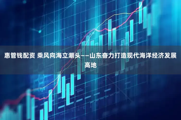 惠管钱配资 乘风向海立潮头——山东奋力打造现代海洋经济发展高地