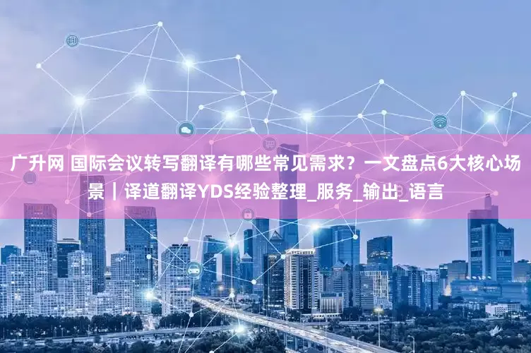 广升网 国际会议转写翻译有哪些常见需求？一文盘点6大核心场景｜译道翻译YDS经验整理_服务_输出_语言