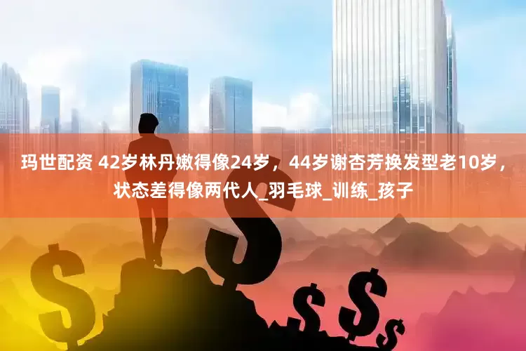 玛世配资 42岁林丹嫩得像24岁，44岁谢杏芳换发型老10岁，状态差得像两代人_羽毛球_训练_孩子