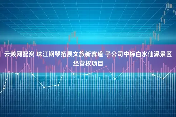 云燚网配资 珠江钢琴拓展文旅新赛道 子公司中标白水仙瀑景区经营权项目