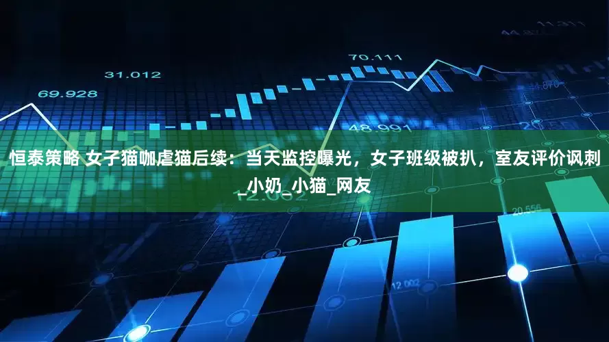 恒泰策略 女子猫咖虐猫后续：当天监控曝光，女子班级被扒，室友评价讽刺_小奶_小猫_网友