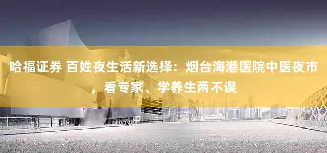 哈福证券 百姓夜生活新选择：烟台海港医院中医夜市，看专家、学养生两不误