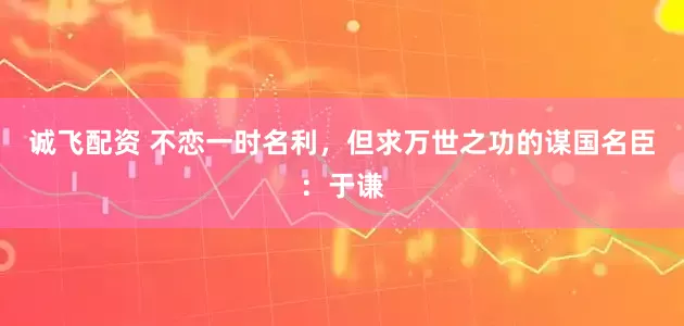 诚飞配资 不恋一时名利，但求万世之功的谋国名臣：于谦