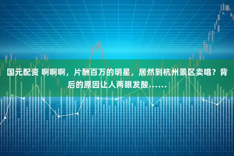 国元配资 啊啊啊，片酬百万的明星，居然到杭州景区卖唱？背后的原因让人两眼发酸……