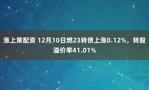 涨上策配资 12月10日燃23转债上涨0.12%，转股溢价率41.01%