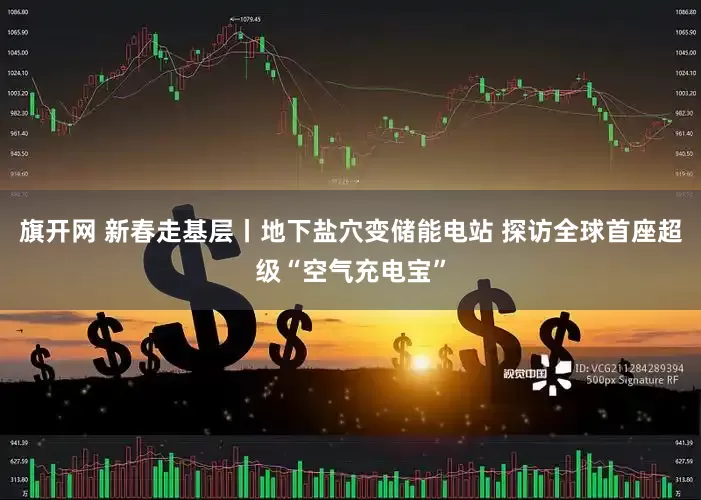 旗开网 新春走基层丨地下盐穴变储能电站 探访全球首座超级“空气充电宝”