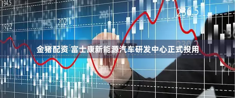 金猪配资 富士康新能源汽车研发中心正式投用