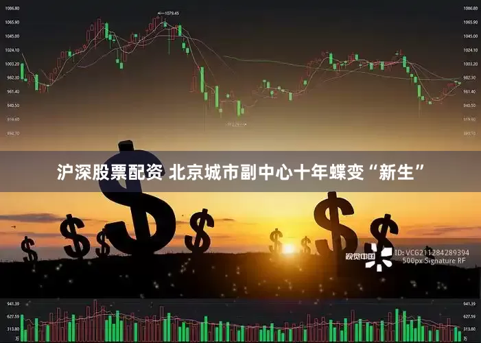 沪深股票配资 北京城市副中心十年蝶变“新生”